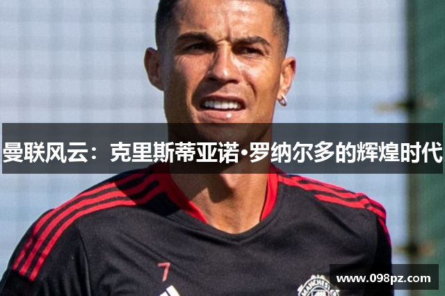曼联风云：克里斯蒂亚诺·罗纳尔多的辉煌时代