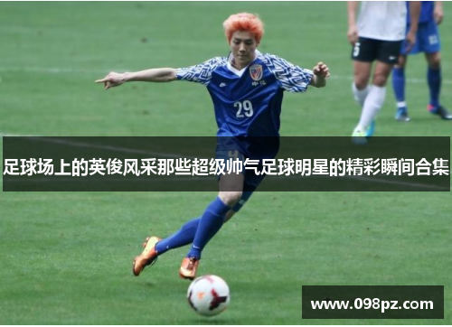 足球场上的英俊风采那些超级帅气足球明星的精彩瞬间合集