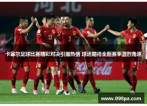 卡塞尔足球比赛精彩对决引爆热情 球迷期待全新赛季激烈角逐