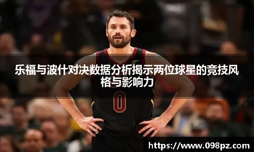 zoty中欧乐福与波什对决数据分析揭示两位球星的竞技风格与影响力